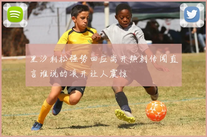 里沙利松强势回应离开热刺传闻直言谁说的滚开让人震惊