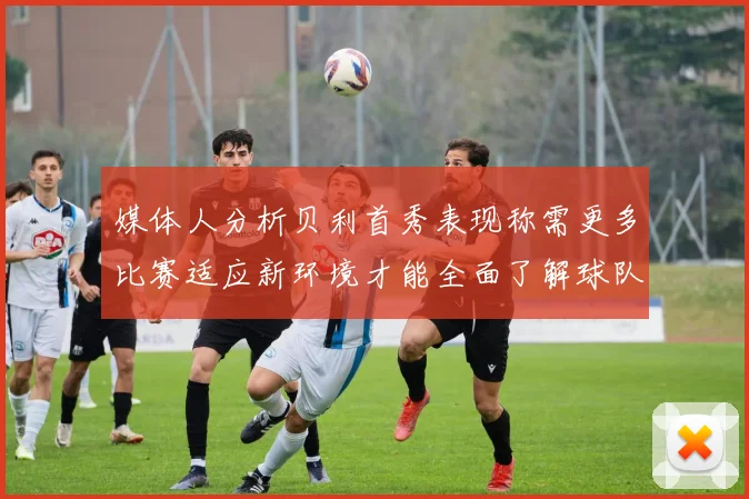 媒体人分析贝利首秀表现称需更多比赛适应新环境才能全面了解球队