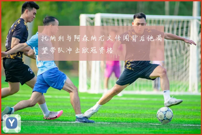 托纳利与阿森纳尤文传闻背后他渴望带队冲击欧冠资格