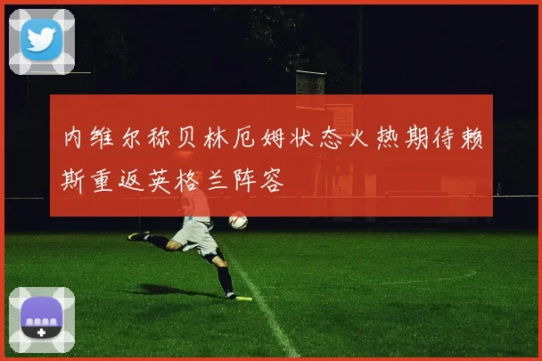内维尔称贝林厄姆状态火热期待赖斯重返英格兰阵容