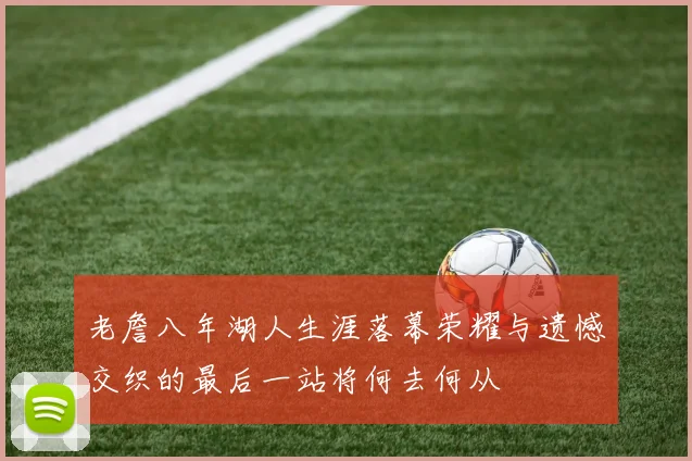 老詹八年湖人生涯落幕荣耀与遗憾交织的最后一站将何去何从