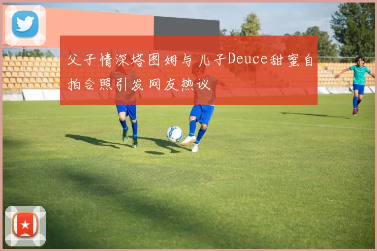 父子情深塔图姆与儿子Deuce甜蜜自拍合照引发网友热议
