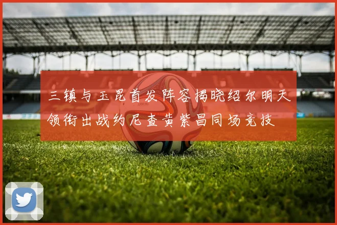 三镇与玉昆首发阵容揭晓绍尔明天领衔出战约尼查黄紫昌同场竞技