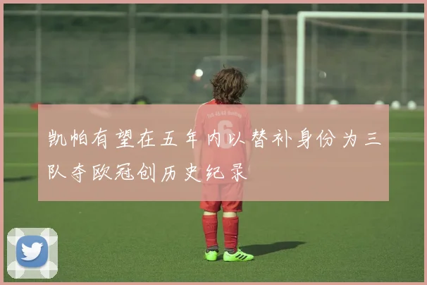 凯帕有望在五年内以替补身份为三队夺欧冠创历史纪录