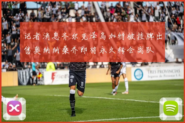 记者消息齐尔克泽乌加特被挂牌出售奥纳纳桑乔即将永久转会离队