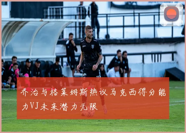 乔治与格莱姆斯热议马克西得分能力VJ未来潜力无限