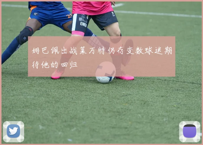姆巴佩出战莱万特仍存变数球迷期待他的回归