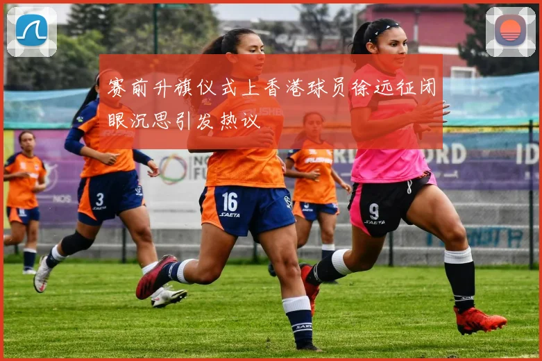 赛前升旗仪式上香港球员徐远征闭眼沉思引发热议