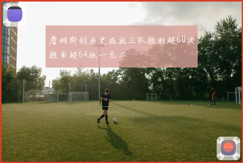 詹姆斯创历史成就三队胜利超60次胜率超64独一无二