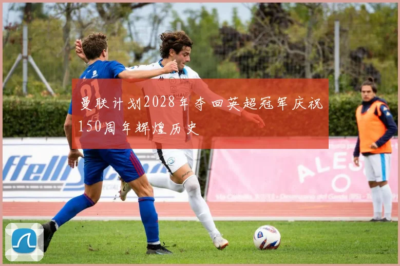 曼联计划2028年夺回英超冠军庆祝150周年辉煌历史
