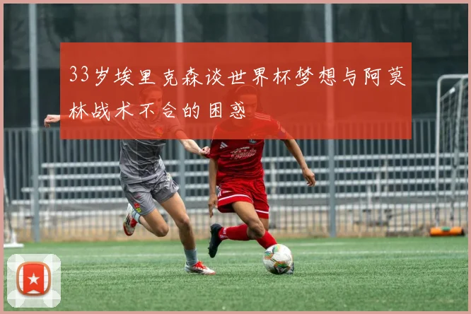 33岁埃里克森谈世界杯梦想与阿莫林战术不合的困惑