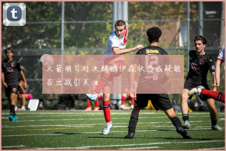 火箭明日对决鹈鹕伊森状态成疑能否出战引关注