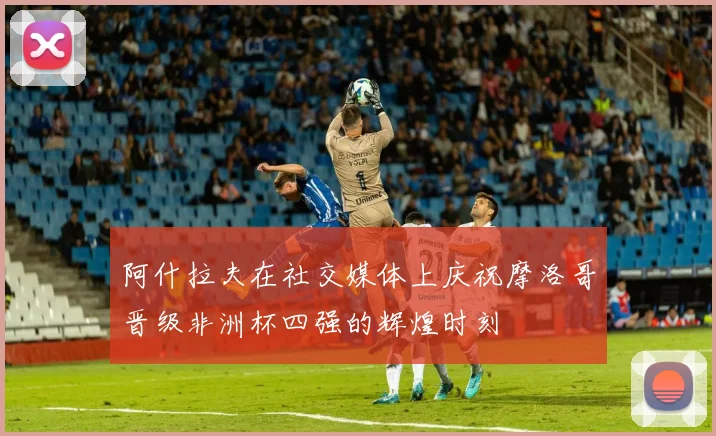 阿什拉夫在社交媒体上庆祝摩洛哥晋级非洲杯四强的辉煌时刻