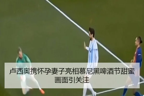卢西奥携怀孕妻子亮相慕尼黑啤酒节甜蜜画面引关注（jiangnan）