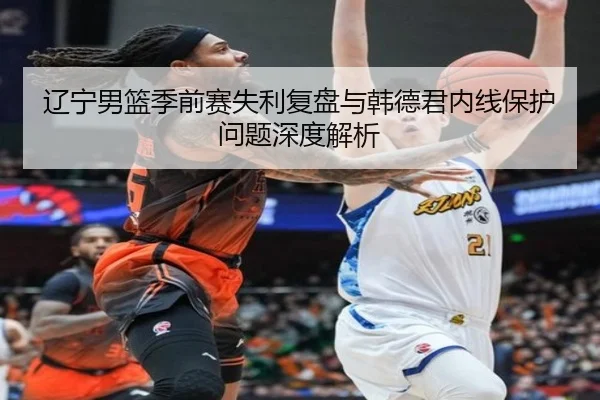 辽宁男篮季前赛失利复盘与韩德君内线保护问题深度解析（jiangnan）
